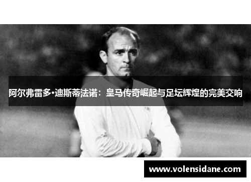 阿尔弗雷多·迪斯蒂法诺：皇马传奇崛起与足坛辉煌的完美交响