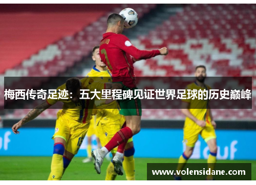 梅西传奇足迹：五大里程碑见证世界足球的历史巅峰