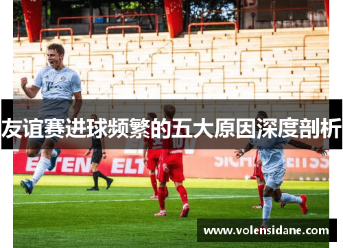 友谊赛进球频繁的五大原因深度剖析