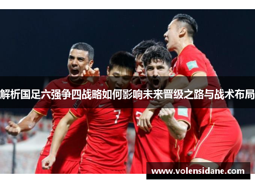 解析国足六强争四战略如何影响未来晋级之路与战术布局